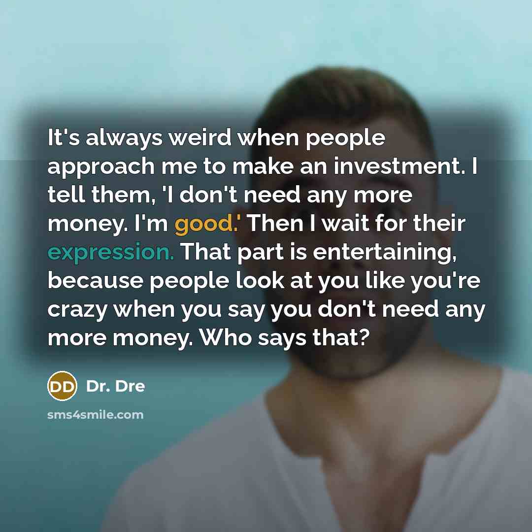 “It's always weird when people approach me to make an investment. I tell them, 'I don't need any more money. I'm good.' Then I wait for their expression. That part is entertaining, because people look at you like you're crazy when you say you don't need any more money. Who says that?” quote by Dr. Dre