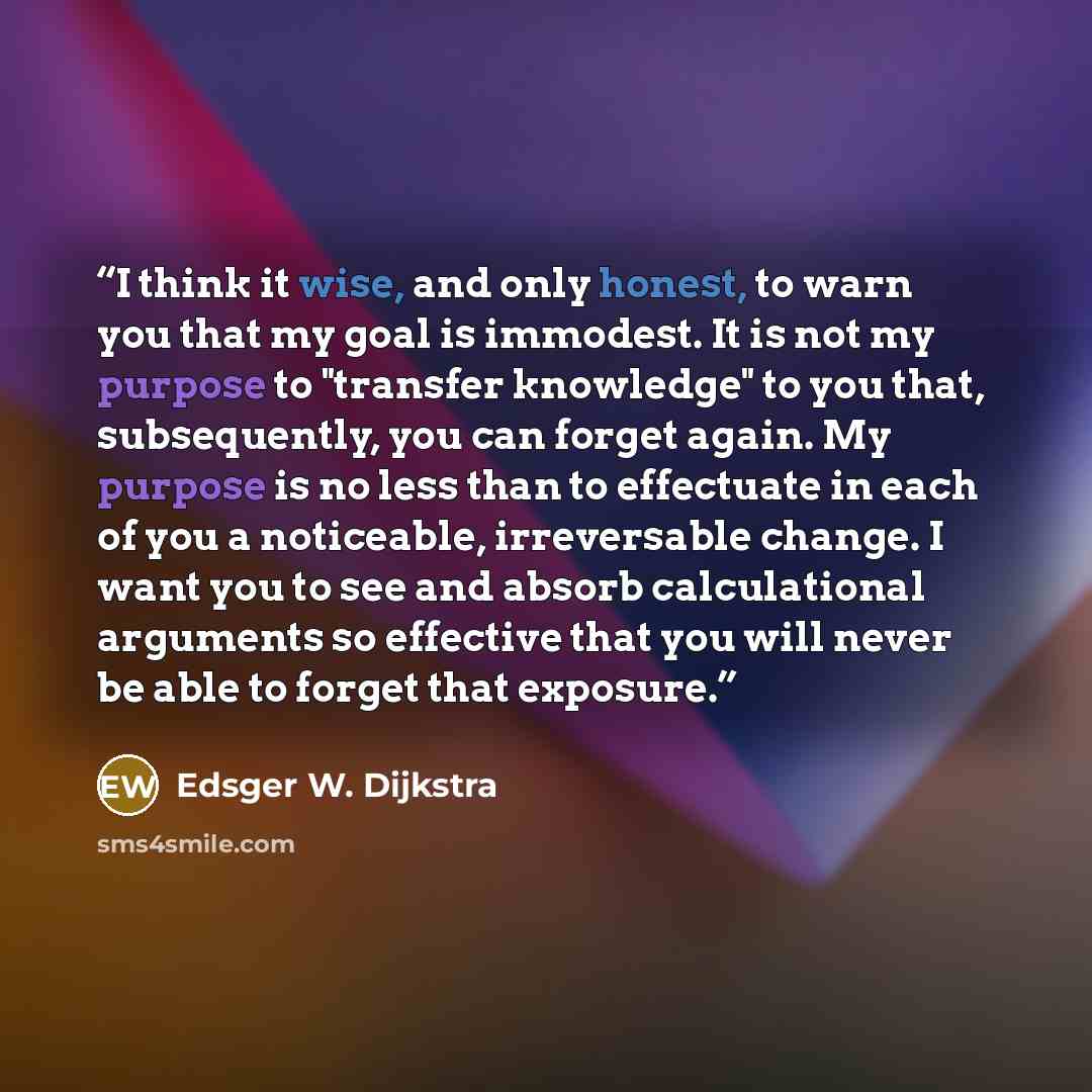 “I think it wise, and only honest, to warn you that my goal is immodest. It is not my purpose to "transfer knowledge" to you that, subsequently, you can forget again. My purpose is no less than to effectuate in each of you a noticeable, irreversable change. I want you to see and absorb…” quote by Edsger W. Dijkstra
