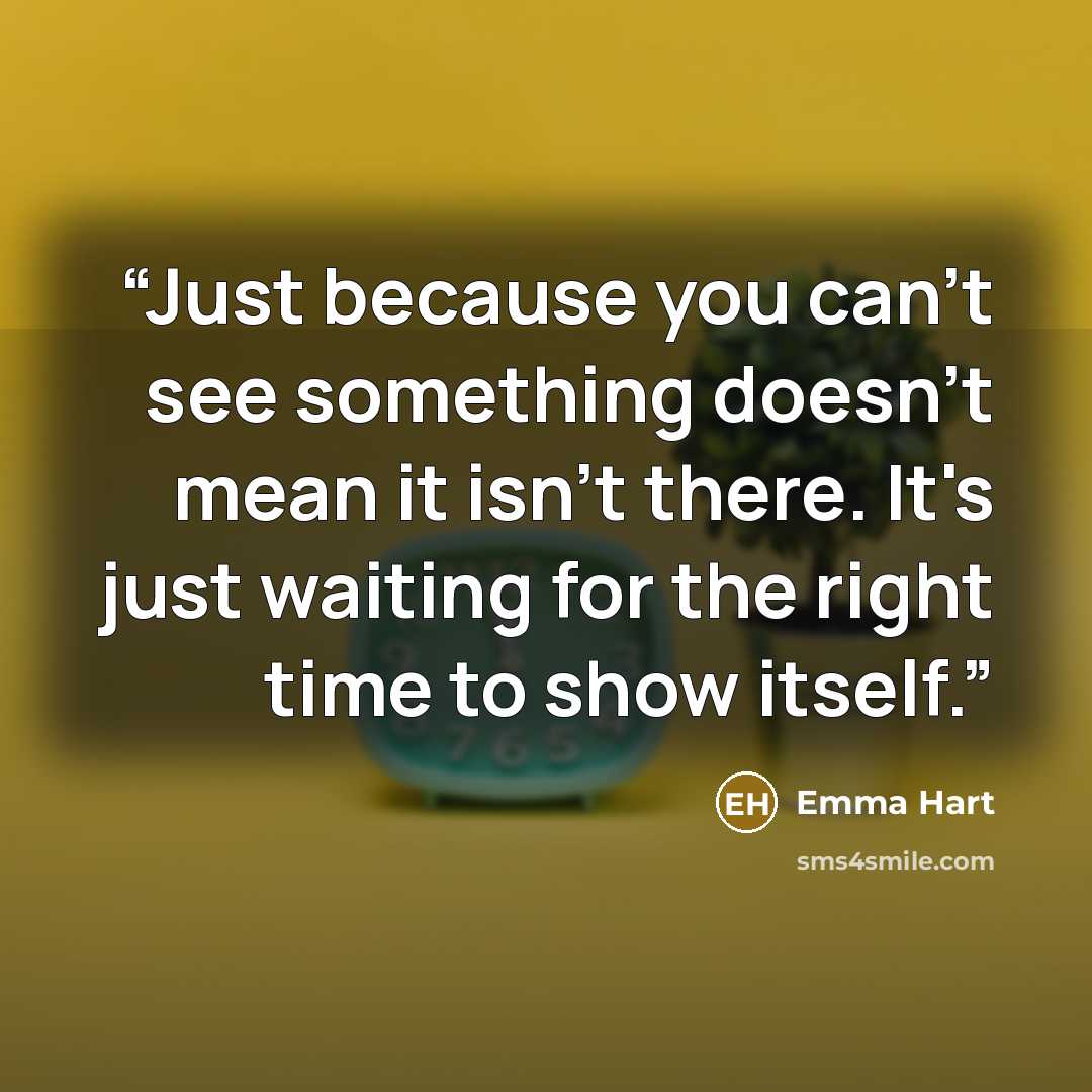 “Just because you can't see something doesn't mean it isn't there. It's just waiting for the right time to show itself.” quote by Emma Hart