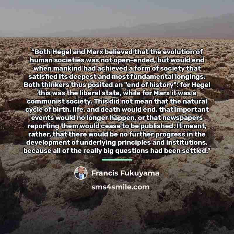 “Both Hegel and Marx believed that the evolution of human societies was not open-ended, but would end when mankind had achieved a form of society that satisfied its deepest and most fundamental longings. Both thinkers thus posited an "end of history": for Hegel this was the liberal state, while for…” quote by Francis Fukuyama