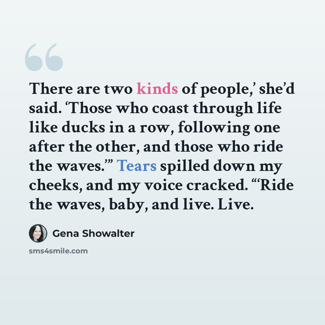 “There are two kinds of people,’ she’d said. ‘Those who coast through life like ducks in a row, following one after the other, and those who ride the waves.’” Tears spilled down my cheeks, and my voice cracked. “‘Ride the waves, baby, and live. Live.” quote by Gena Showalter