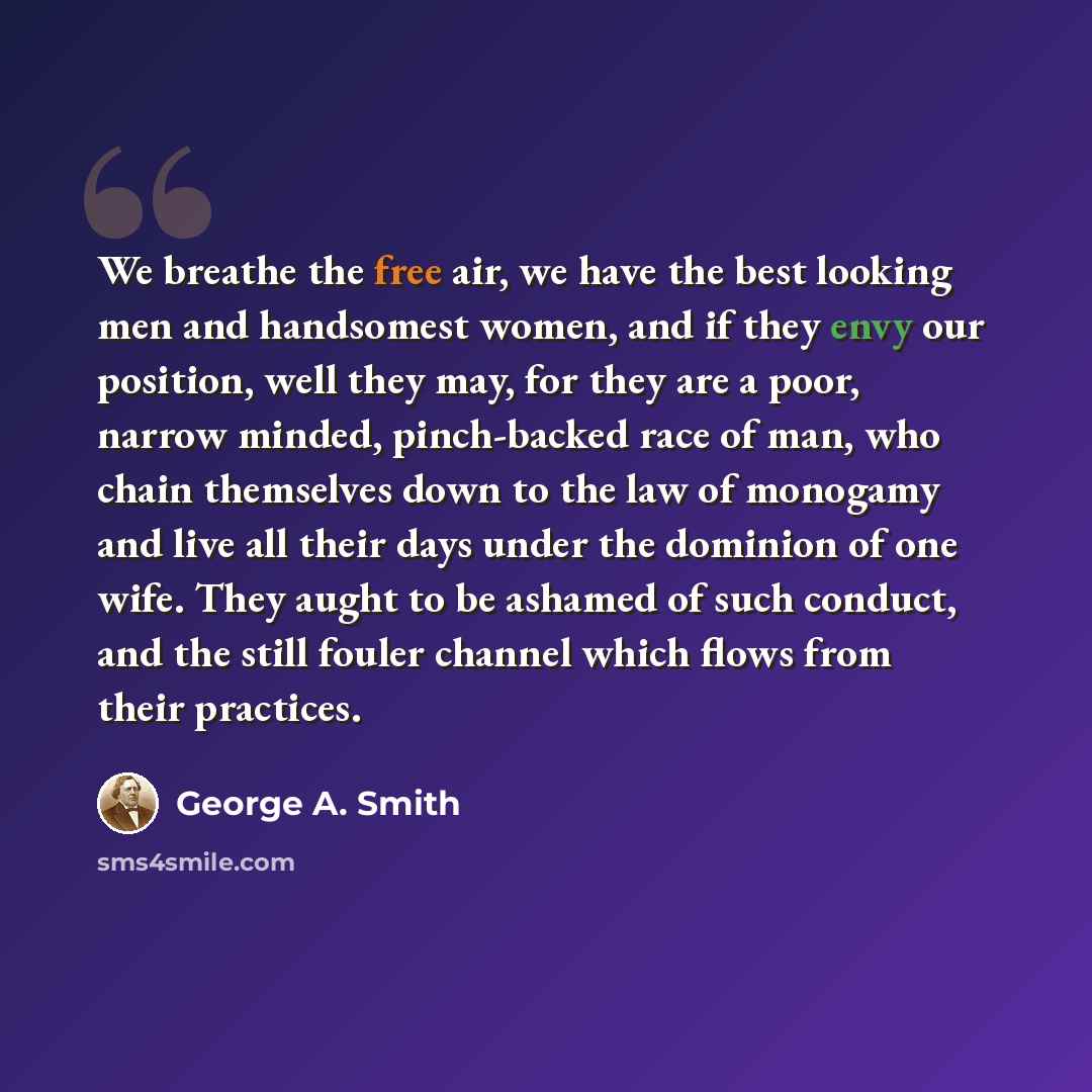 “We breathe the free air, we have the best looking men and handsomest women, and if they envy our position, well they may, for they are a poor, narrow minded, pinch-backed race of man, who chain themselves down to the law of monogamy and live all their days under the dominion of one wife. They…” quote by George A. Smith