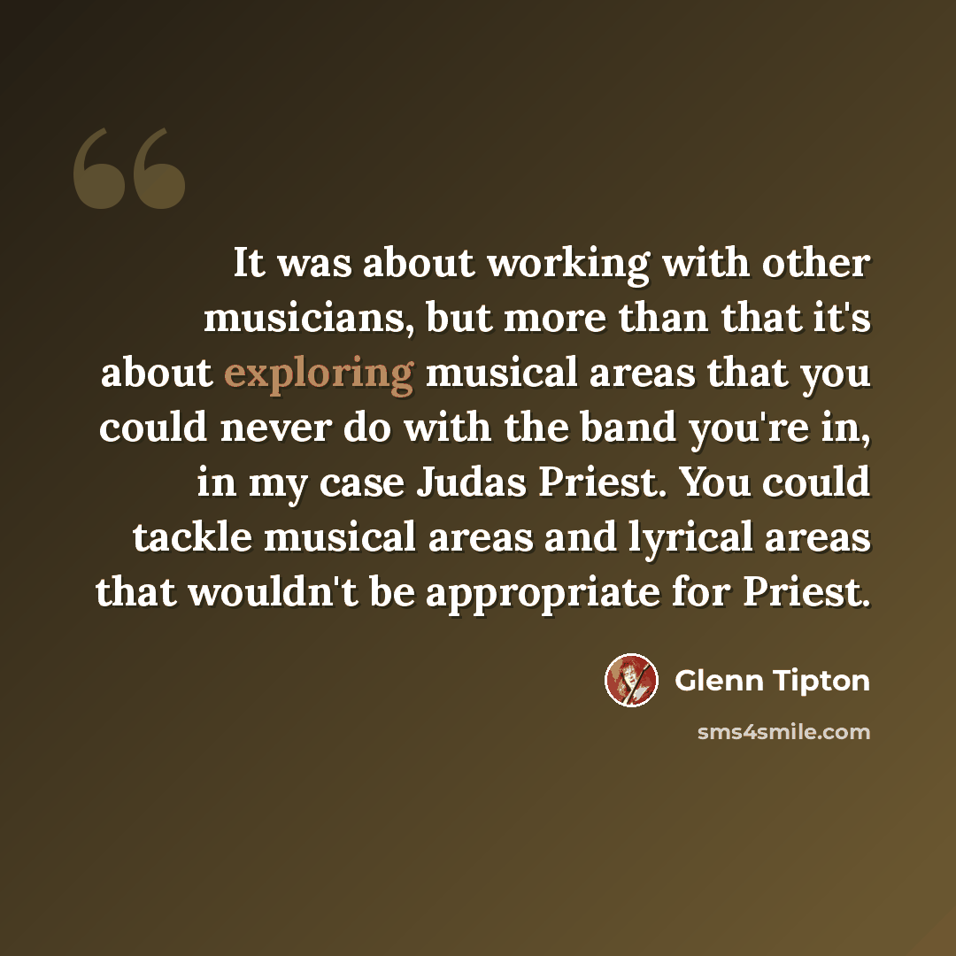 “It was about working with other musicians, but more than that it's about exploring musical areas that you could never do with the band you're in, in my case Judas Priest. You could tackle musical areas and lyrical areas that wouldn't be appropriate for Priest.” quote by Glenn Tipton