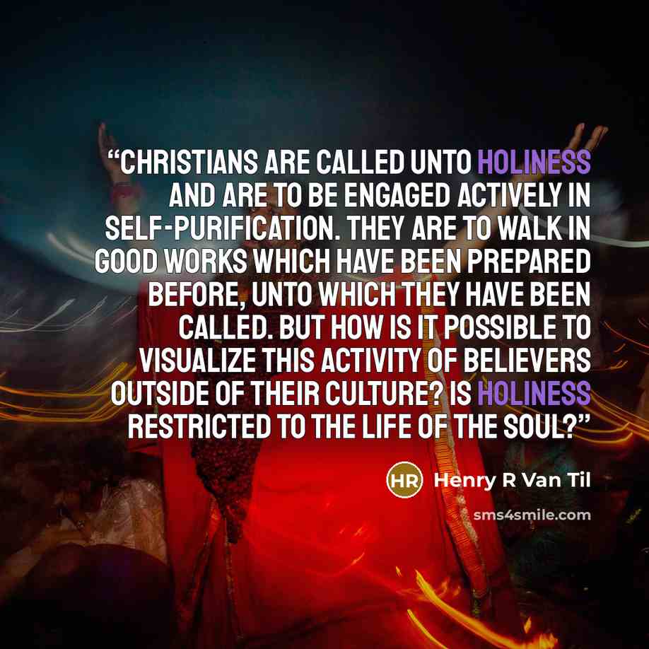 “Christians are called unto holiness and are to be engaged actively in self-purification. They are to walk in good works which have been prepared before, unto which they have been called. But how is it possible to visualize this activity of believers outside of their culture? Is holiness restricted…” quote by Henry R Van Til