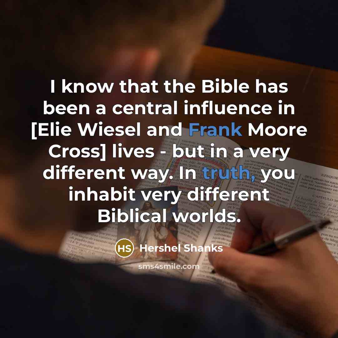 “I know that the Bible has been a central influence in [Elie Wiesel and Frank Moore Cross] lives - but in a very different way. In truth, you inhabit very different Biblical worlds.” quote by Hershel Shanks