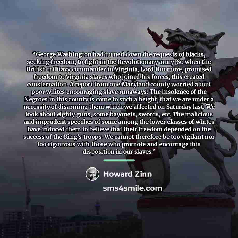 “George Washington had turned down the requests of blacks, seeking freedom, to fight in the Revolutionary army. So when the British military commander in Virginia, Lord Dunmore, promised freedom to Virginia slaves who joined his forces, this created consternation. A report from one Maryland county…” quote by Howard Zinn