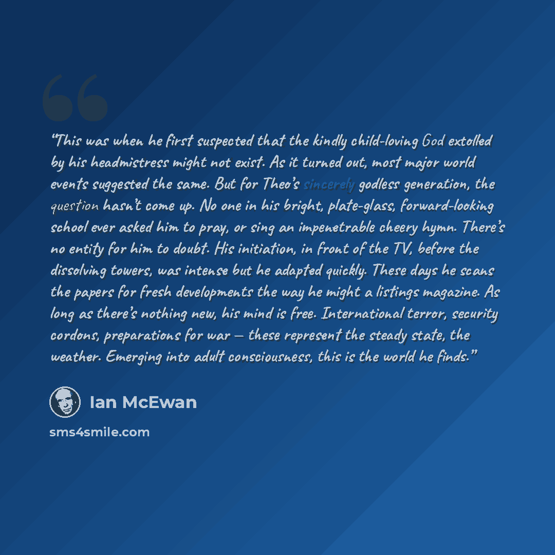 “This was when he first suspected that the kindly child-loving God extolled by his headmistress might not exist. As it turned out, most major world events suggested the same. But for Theo’s sincerely godless generation, the question hasn’t come up. No one in his bright, plate-glass, forward-looking…” quote by Ian McEwan