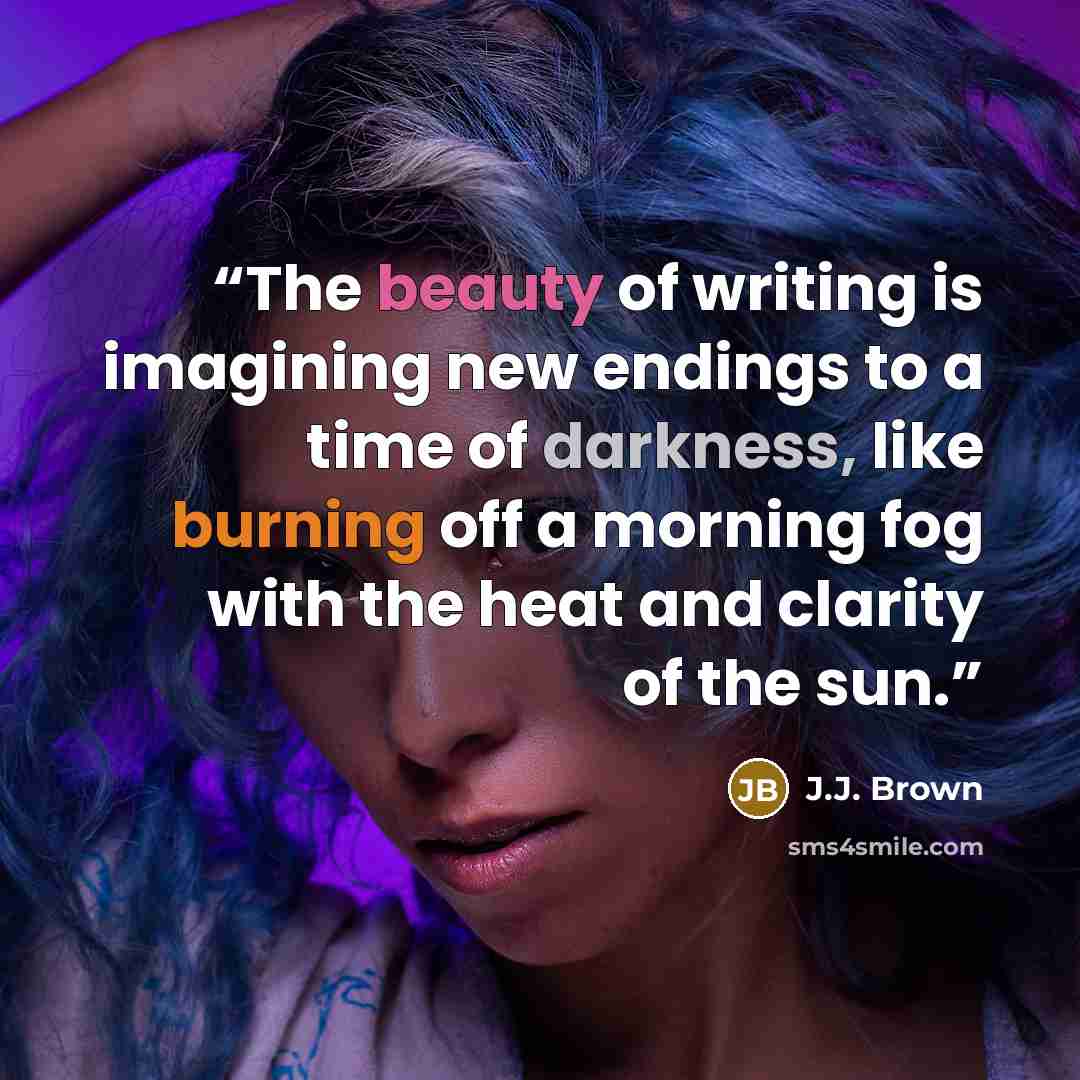 “The beauty of writing is imagining new endings to a time of darkness, like burning off a morning fog with the heat and clarity of the sun.” quote by J.J. Brown