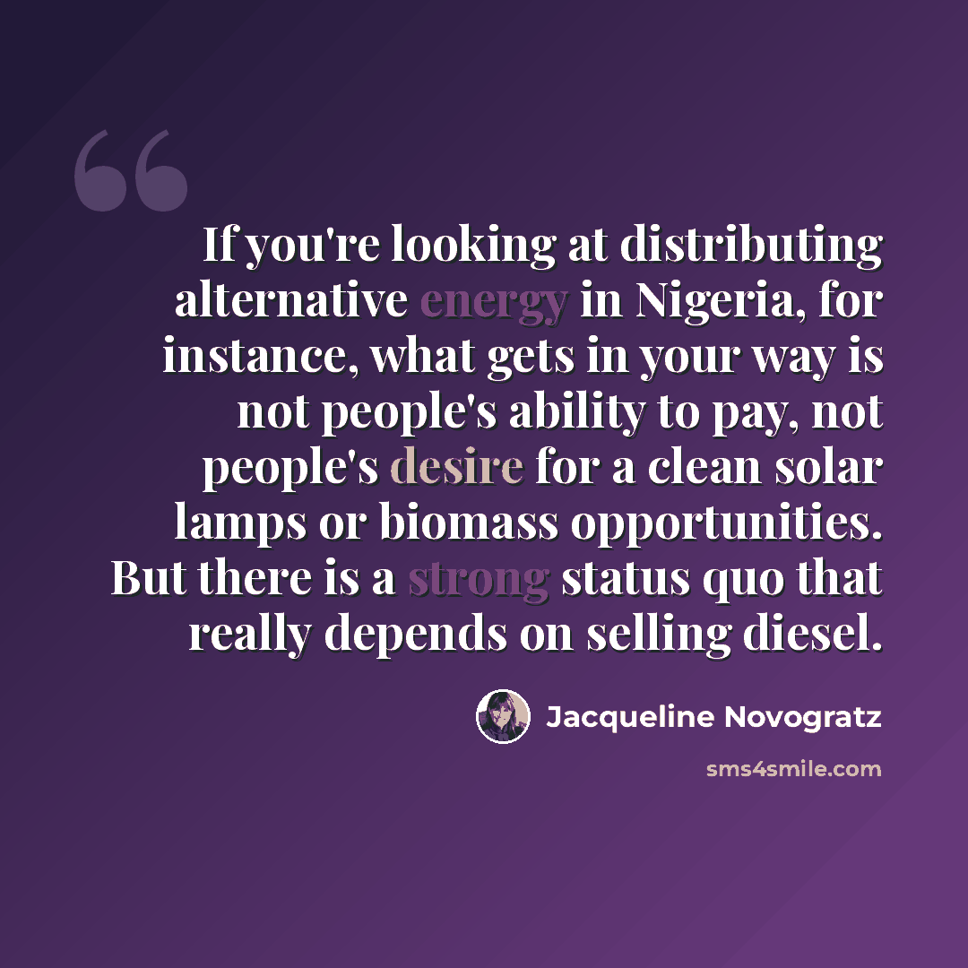 “If you're looking at distributing alternative energy in Nigeria, for instance, what gets in your way is not people's ability to pay, not people's desire for a clean solar lamps or biomass opportunities. But there is a strong status quo that really depends on selling diesel.” quote by Jacqueline Novogratz