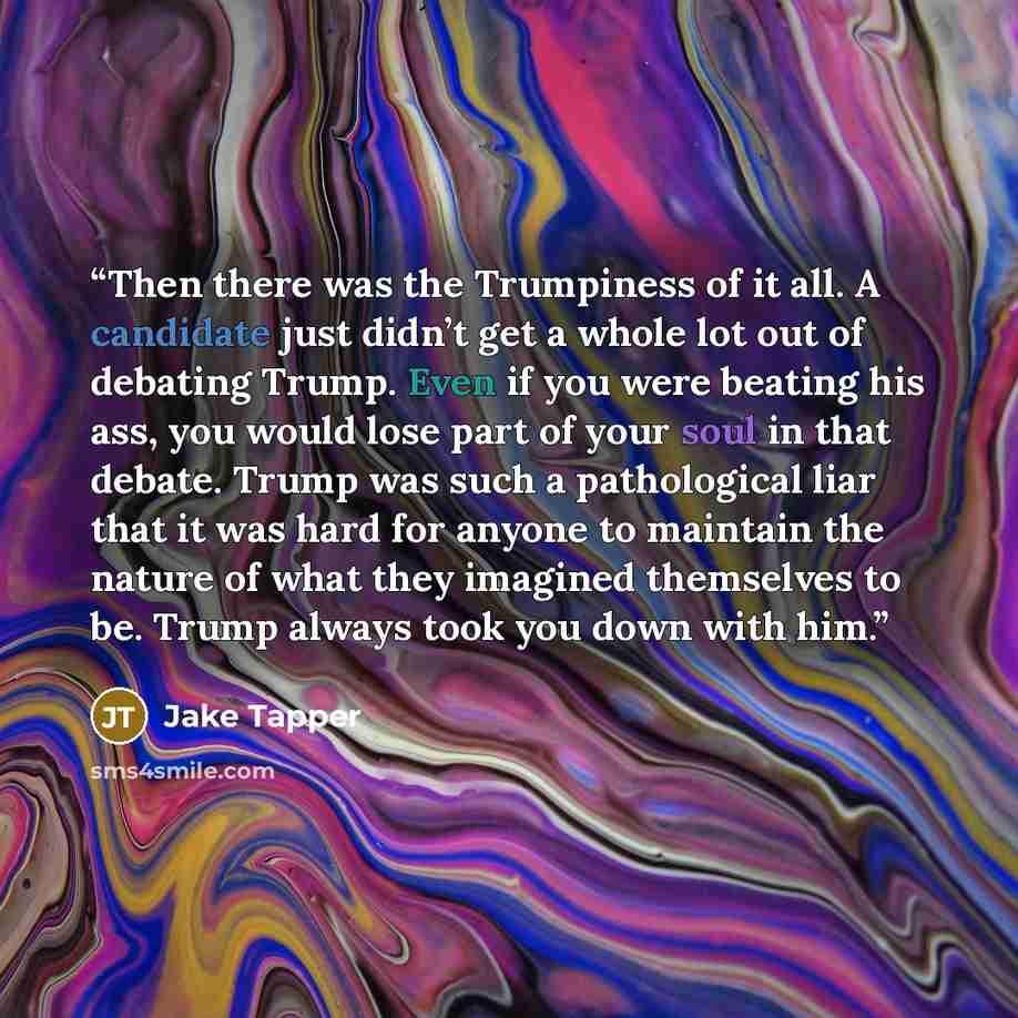 “Then there was the Trumpiness of it all. A candidate just didn’t get a whole lot out of debating Trump. Even if you were beating his ass, you would lose part of your soul in that debate. Trump was such a pathological liar that it was hard for anyone to maintain the nature of what they imagined…” quote by Jake Tapper