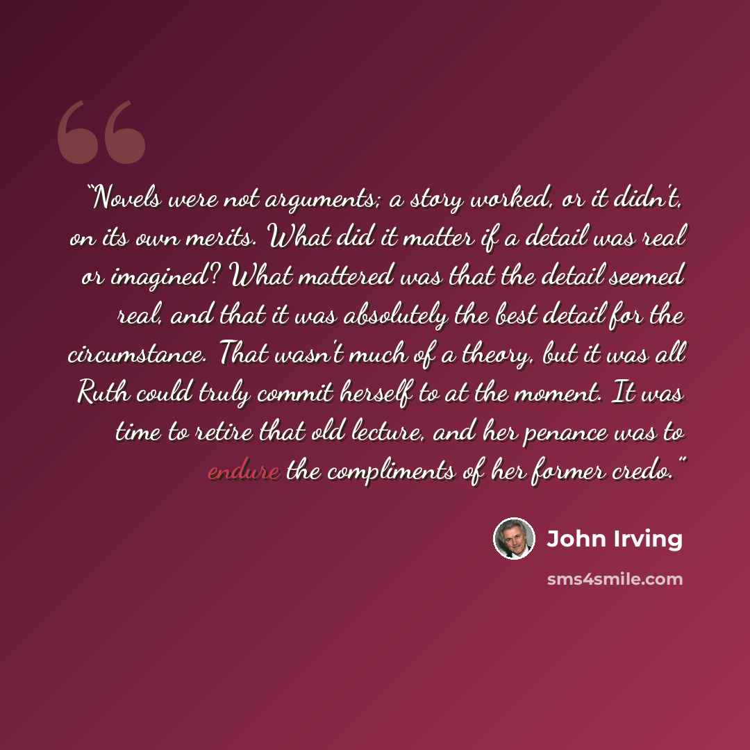 “Novels were not arguments; a story worked, or it didn't, on its own merits. What did it matter if a detail was real or imagined? What mattered was that the detail seemed real, and that it was absolutely the best detail for the circumstance. That wasn't much of a theory, but it was all Ruth could…” quote by John Irving