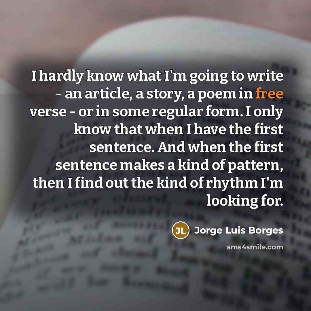 “I hardly know what I'm going to write - an article, a story, a poem in free verse - or in some regular form. I only know that when I have the first sentence. And when the first sentence makes a kind of pattern, then I find out the kind of rhythm I'm looking for.” quote by Jorge Luis Borges