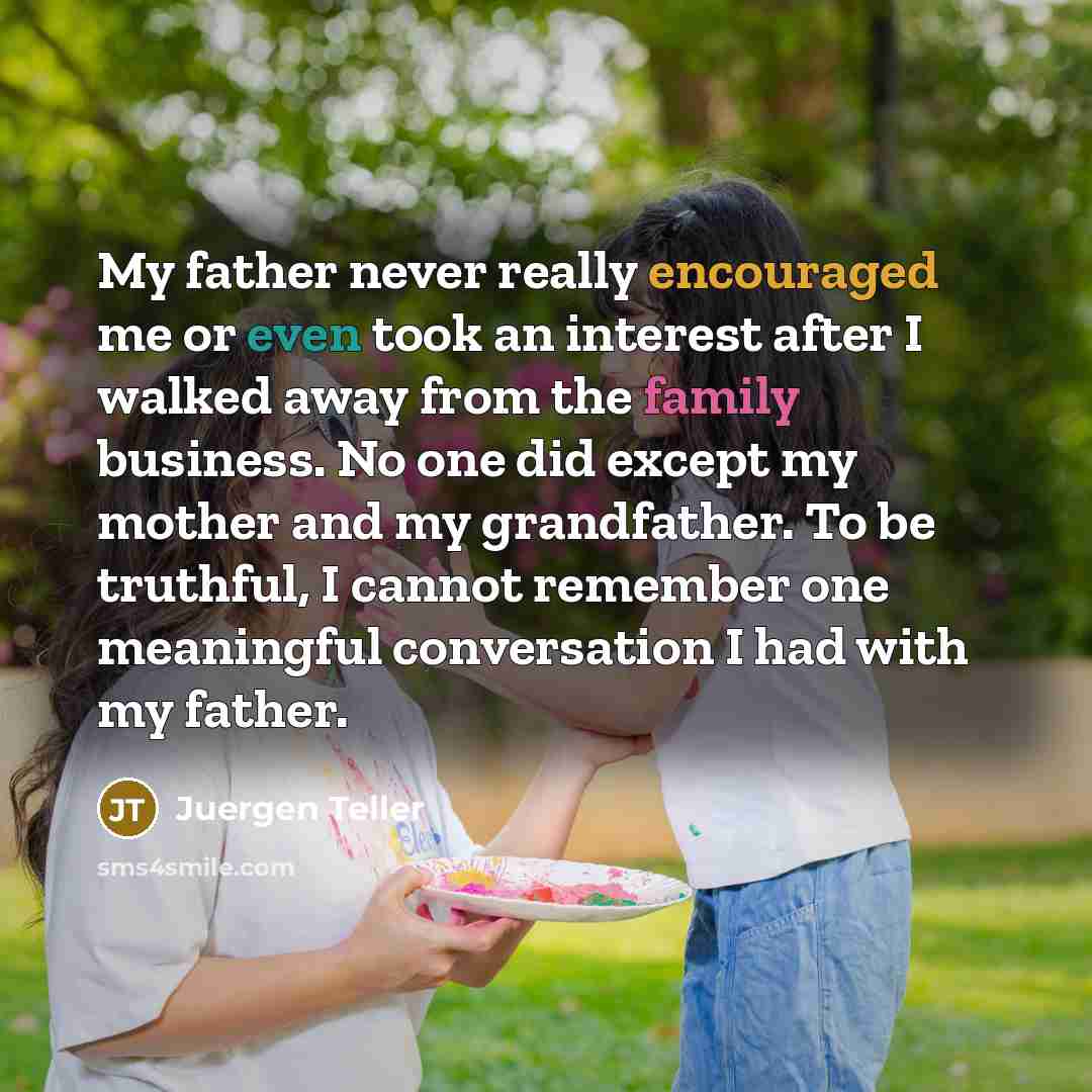 “My father never really encouraged me or even took an interest after I walked away from the family business. No one did except my mother and my grandfather. To be truthful, I cannot remember one meaningful conversation I had with my father.” quote by Juergen Teller