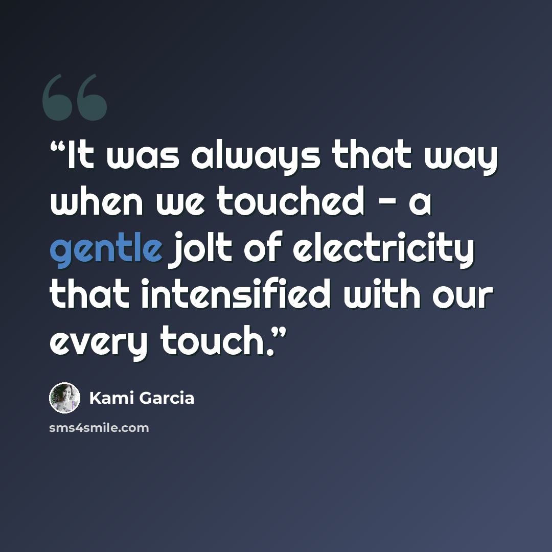 “It was always that way when we touched - a gentle jolt of electricity that intensified with our every touch.” quote by Kami Garcia