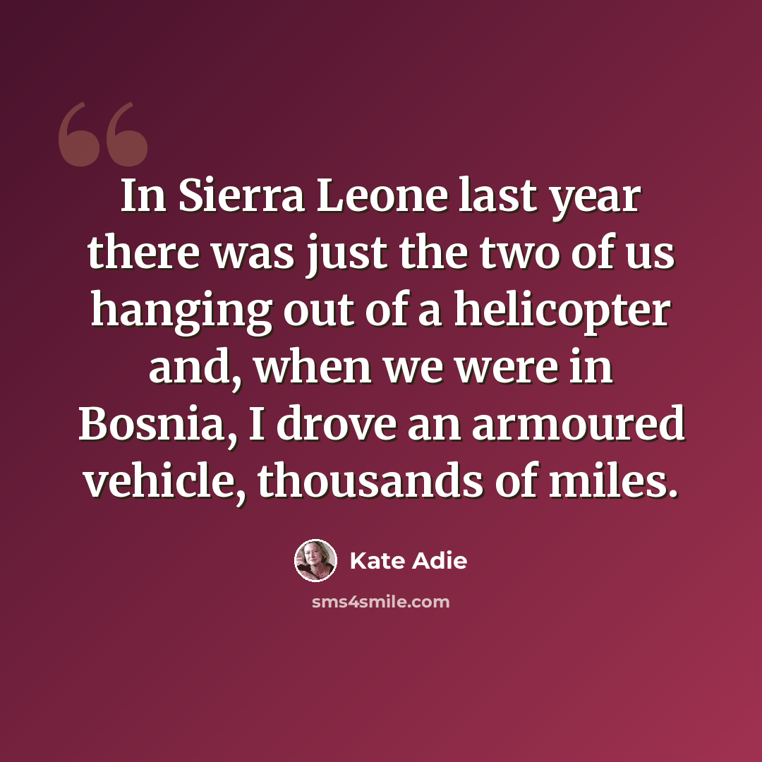 “In Sierra Leone last year there was just the two of us hanging out of a helicopter and, when we were in Bosnia, I drove an armoured vehicle, thousands of miles.” quote by Kate Adie