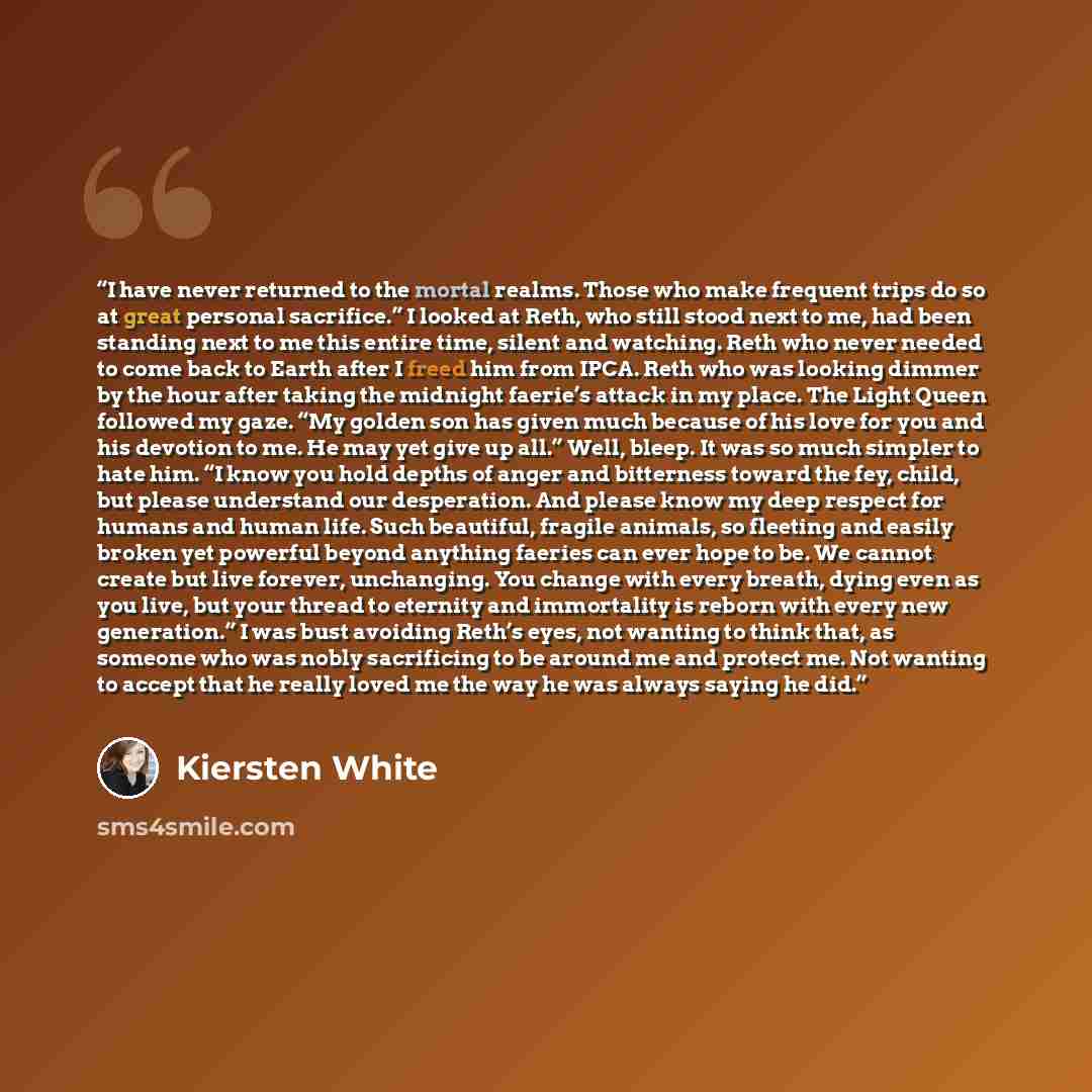 “I have never returned to the mortal realms. Those who make frequent trips do so at great personal sacrifice.” I looked at Reth, who still stood next to me, had been standing next to me this entire time, silent and watching. Reth who never needed to come back to Earth after I freed him from IPCA…” quote by Kiersten White