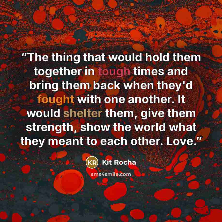 “The thing that would hold them together in tough times and bring them back when they'd fought with one another. It would shelter them, give them strength, show the world what they meant to each other. Love.” quote by Kit Rocha