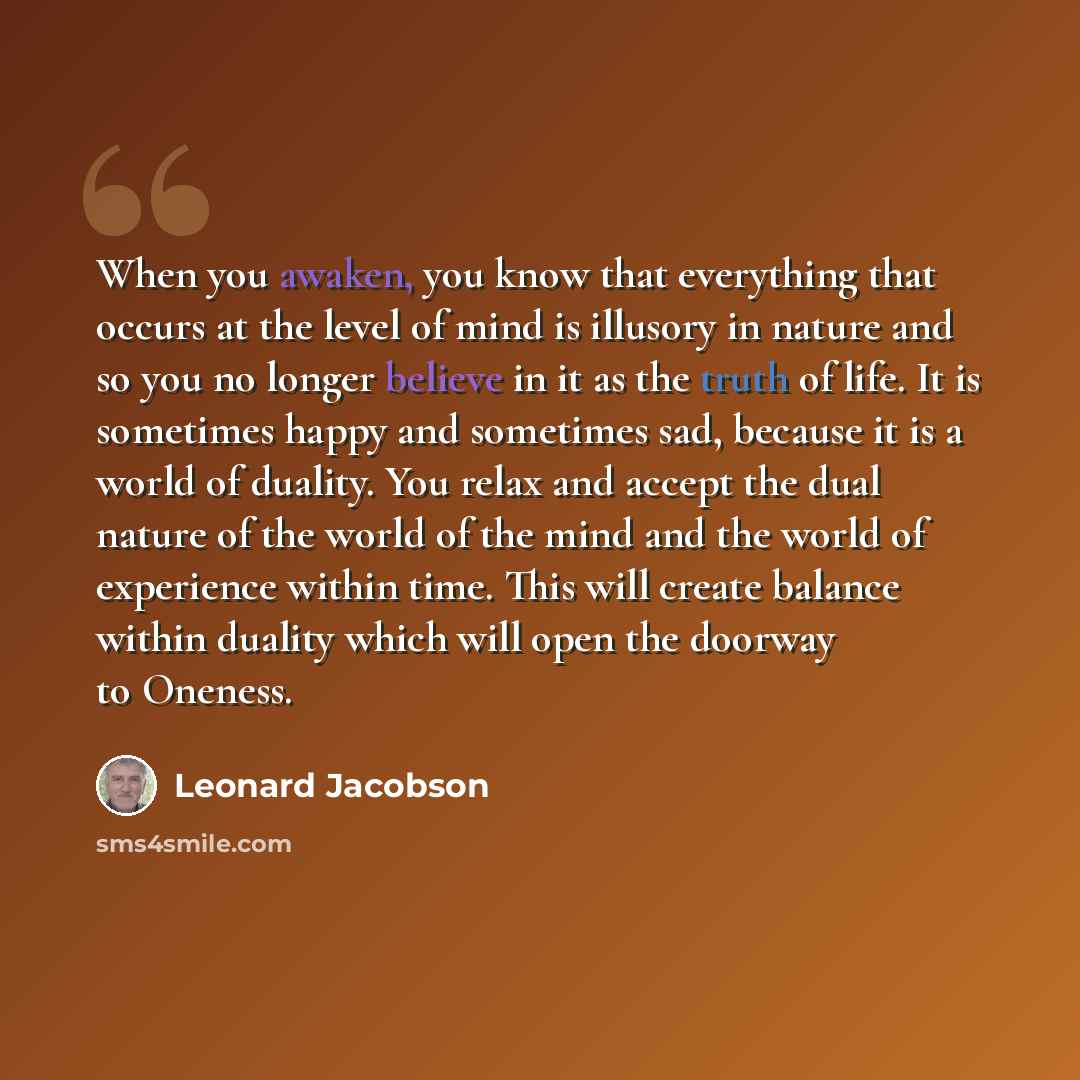 “When you awaken, you know that everything that occurs at the level of mind is illusory in nature and so you no longer believe in it as the truth of life. It is sometimes happy and sometimes sad, because it is a world of duality. You relax and accept the dual nature of the world of the mind and the…” quote by Leonard Jacobson