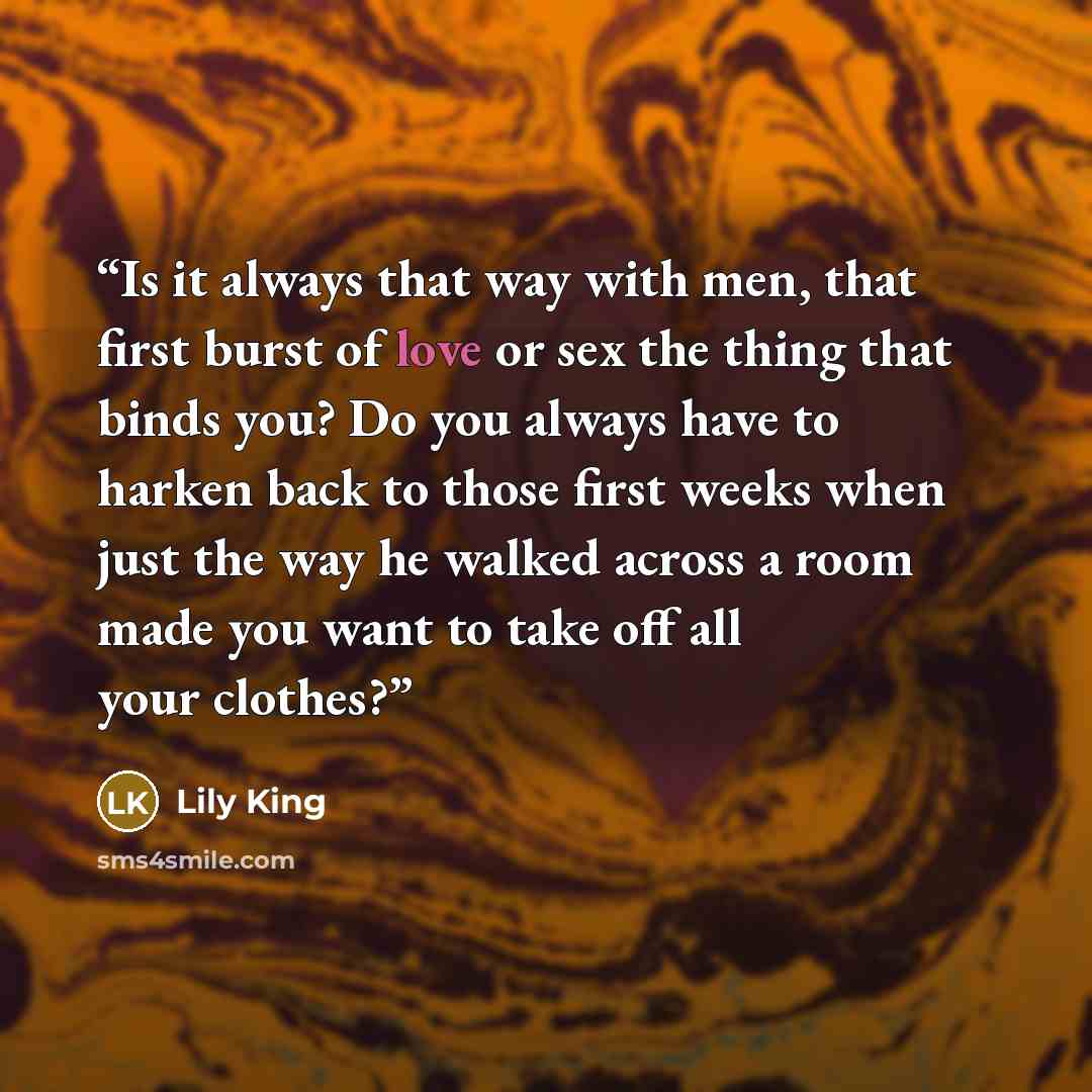 “Is it always that way with men, that first burst of love or sex the thing that binds you? Do you always have to harken back to those first weeks when just the way he walked across a room made you want to take off all your clothes?” quote by Lily King