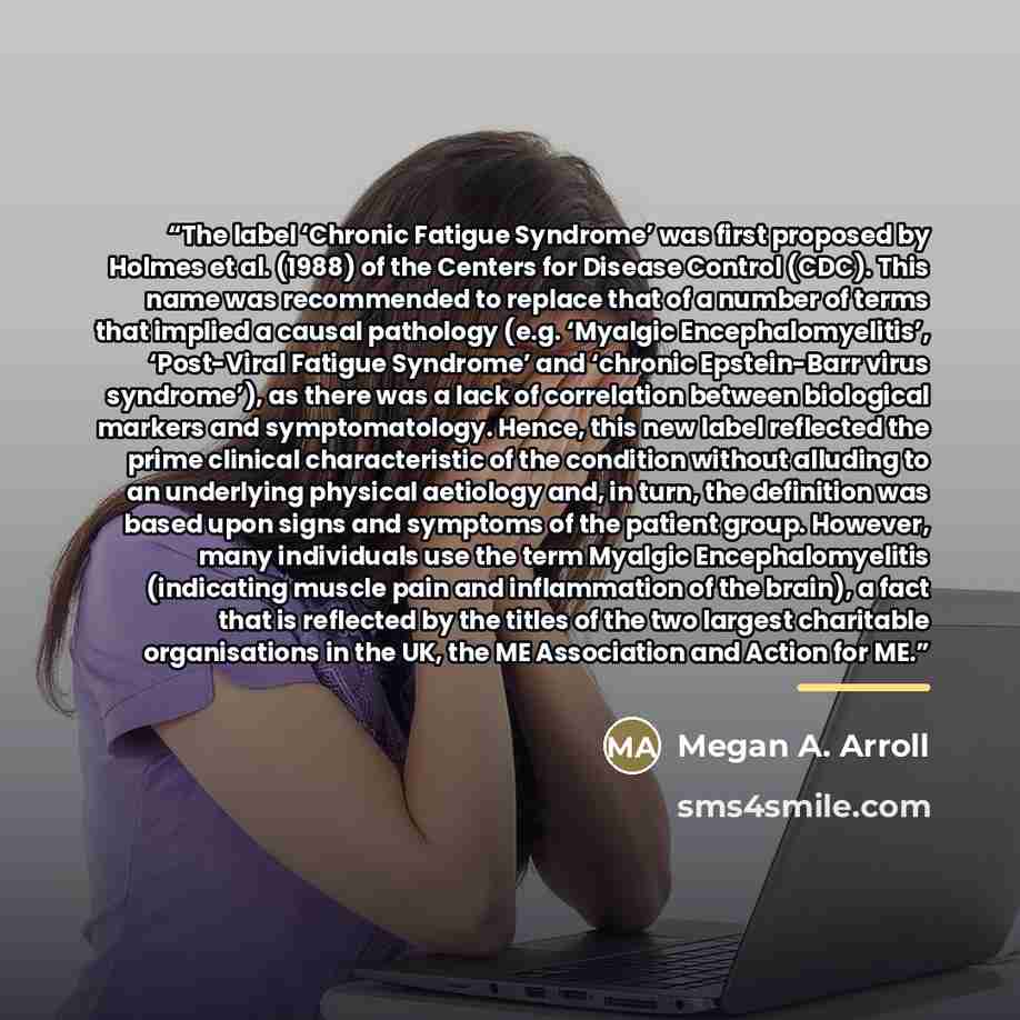 “The label ‘Chronic Fatigue Syndrome’ was first proposed by Holmes et al. (1988) of the Centers for Disease Control (CDC). This name was recommended to replace that of a number of terms that implied a causal pathology (e.g. ‘Myalgic Encephalomyelitis’, ‘Post-Viral Fatigue Syndrome’ and ‘chronic…” quote by Megan A. Arroll