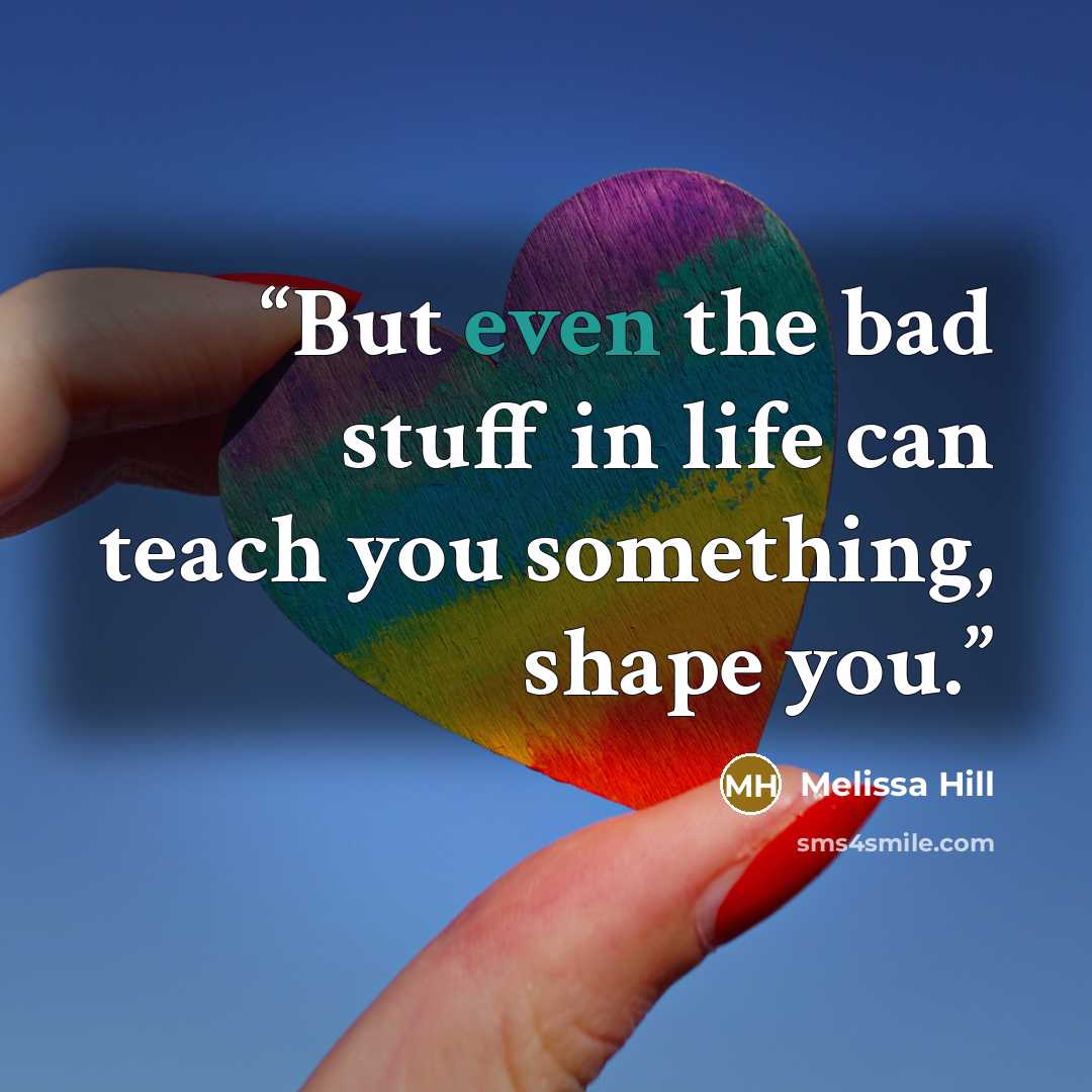 “But even the bad stuff in life can teach you something, shape you.” quote by Melissa Hill
