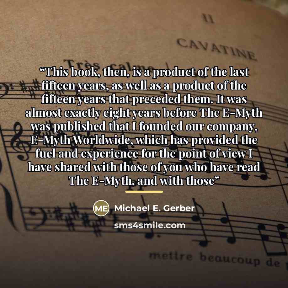 “This book, then, is a product of the last fifteen years, as well as a product of the fifteen years that preceded them. It was almost exactly eight years before The E-Myth was published that I founded our company, E-Myth Worldwide, which has provided the fuel and experience for the point of view I…” quote by Michael E. Gerber