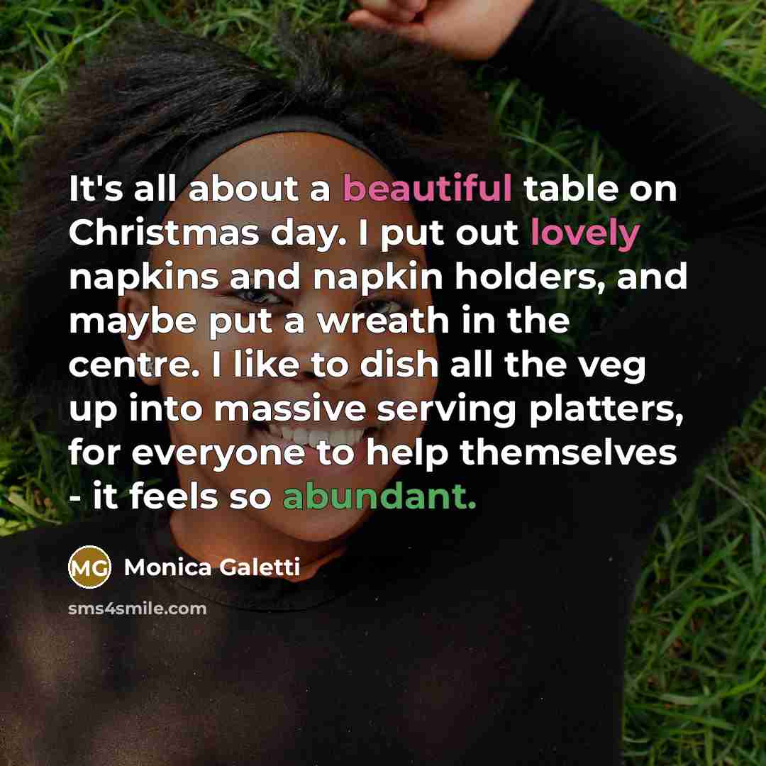 “It's all about a beautiful table on Christmas day. I put out lovely napkins and napkin holders, and maybe put a wreath in the centre. I like to dish all the veg up into massive serving platters, for everyone to help themselves - it feels so abundant.” quote by Monica Galetti