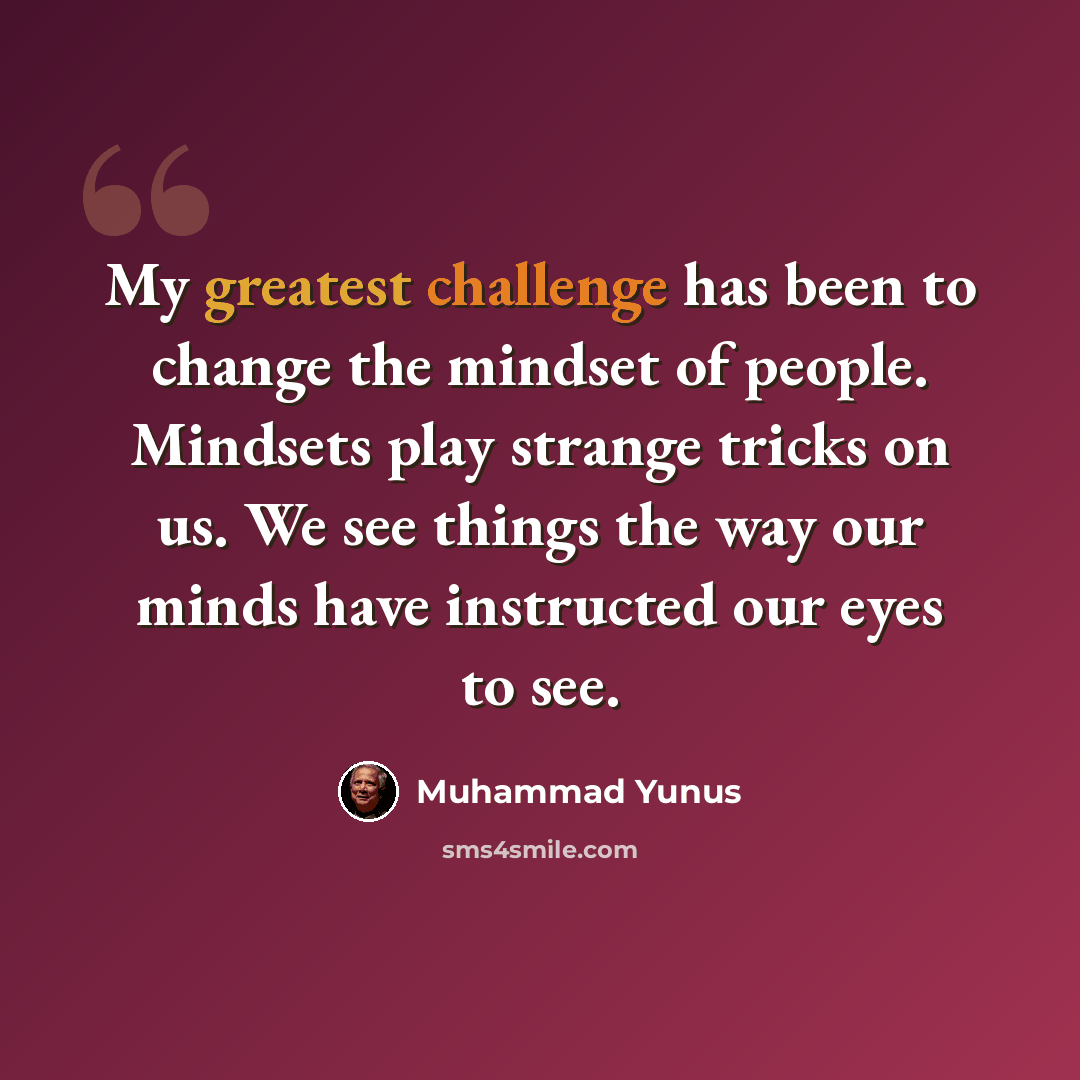 “My greatest challenge has been to change the mindset of people. Mindsets play strange tricks on us. We see things the way our minds have instructed our eyes to see.” quote by Muhammad Yunus
