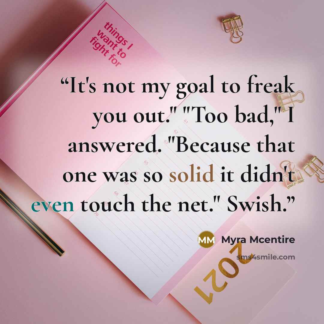 “It's not my goal to freak you out." "Too bad," I answered. "Because that one was so solid it didn't even touch the net." Swish.” quote by Myra McEntire