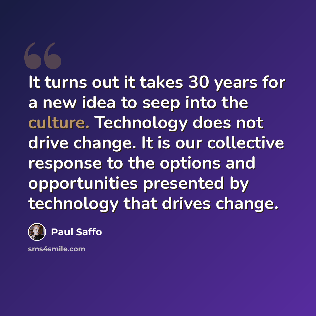 “It turns out it takes 30 years for a new idea to seep into the culture. Technology does not drive change. It is our collective response to the options and opportunities presented by technology that drives change.” quote by Paul Saffo