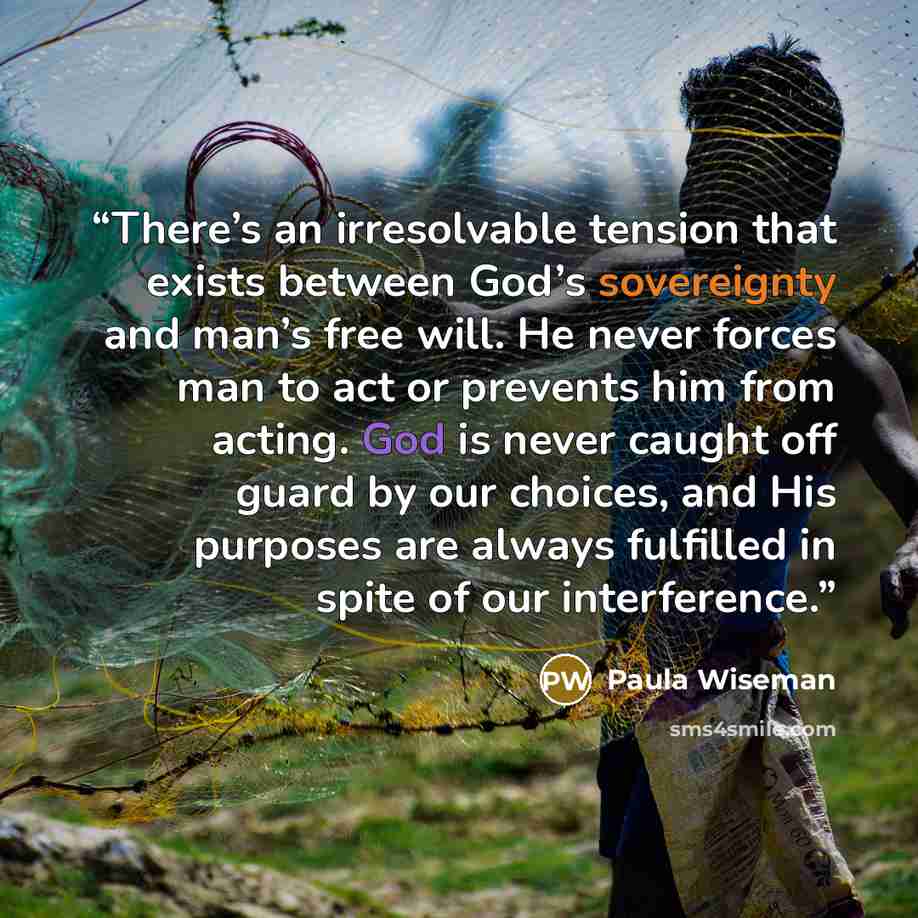 “There’s an irresolvable tension that exists between God’s sovereignty and man’s free will. He never forces man to act or prevents him from acting. God is never caught off guard by our choices, and His purposes are always fulfilled in spite of our interference.” quote by Paula Wiseman