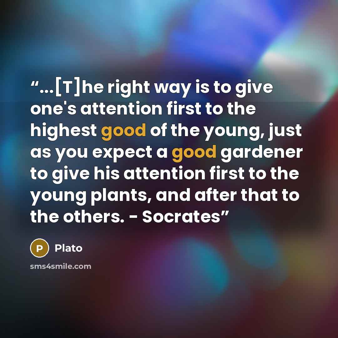 “...[T]he right way is to give one's attention first to the highest good of the young, just as you expect a good gardener to give his attention first to the young plants, and after that to the others. - Socrates” quote by Plato