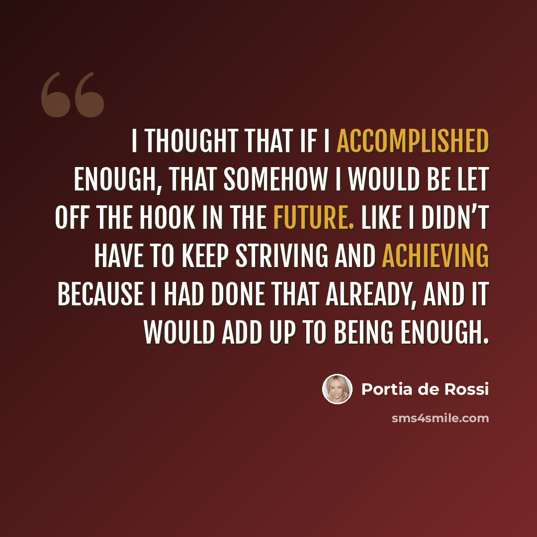 “I thought that if I accomplished enough, that somehow I would be let off the hook in the future. Like I didn’t have to keep striving and achieving because I had done that already, and it would add up to being enough.” quote by Portia de Rossi