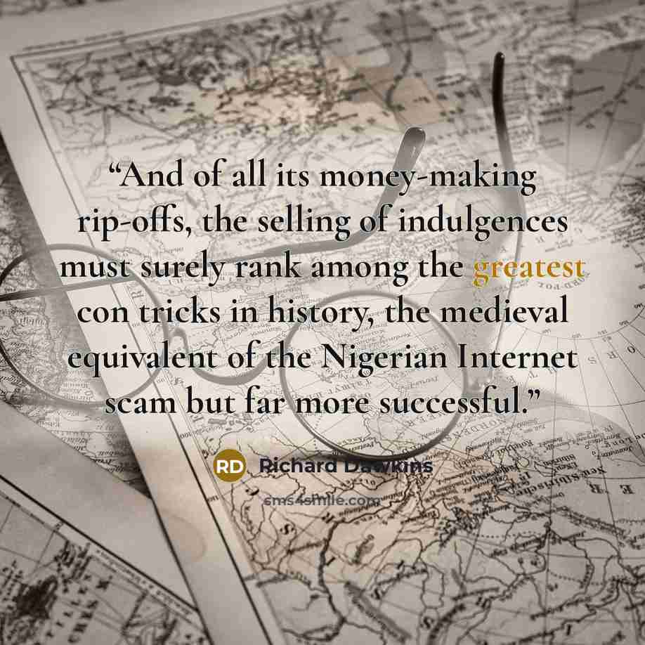 “And of all its money-making rip-offs, the selling of indulgences must surely rank among the greatest con tricks in history, the medieval equivalent of the Nigerian Internet scam but far more successful.” quote by Richard Dawkins