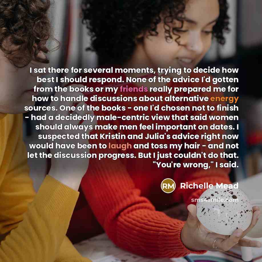 “I sat there for several moments, trying to decide how best I should respond. None of the advice I'd gotten from the books or my friends really prepared me for how to handle discussions about alternative energy sources. One of the books - one I'd chosen not to finish - had a decidedly male-centric…” quote by Richelle Mead