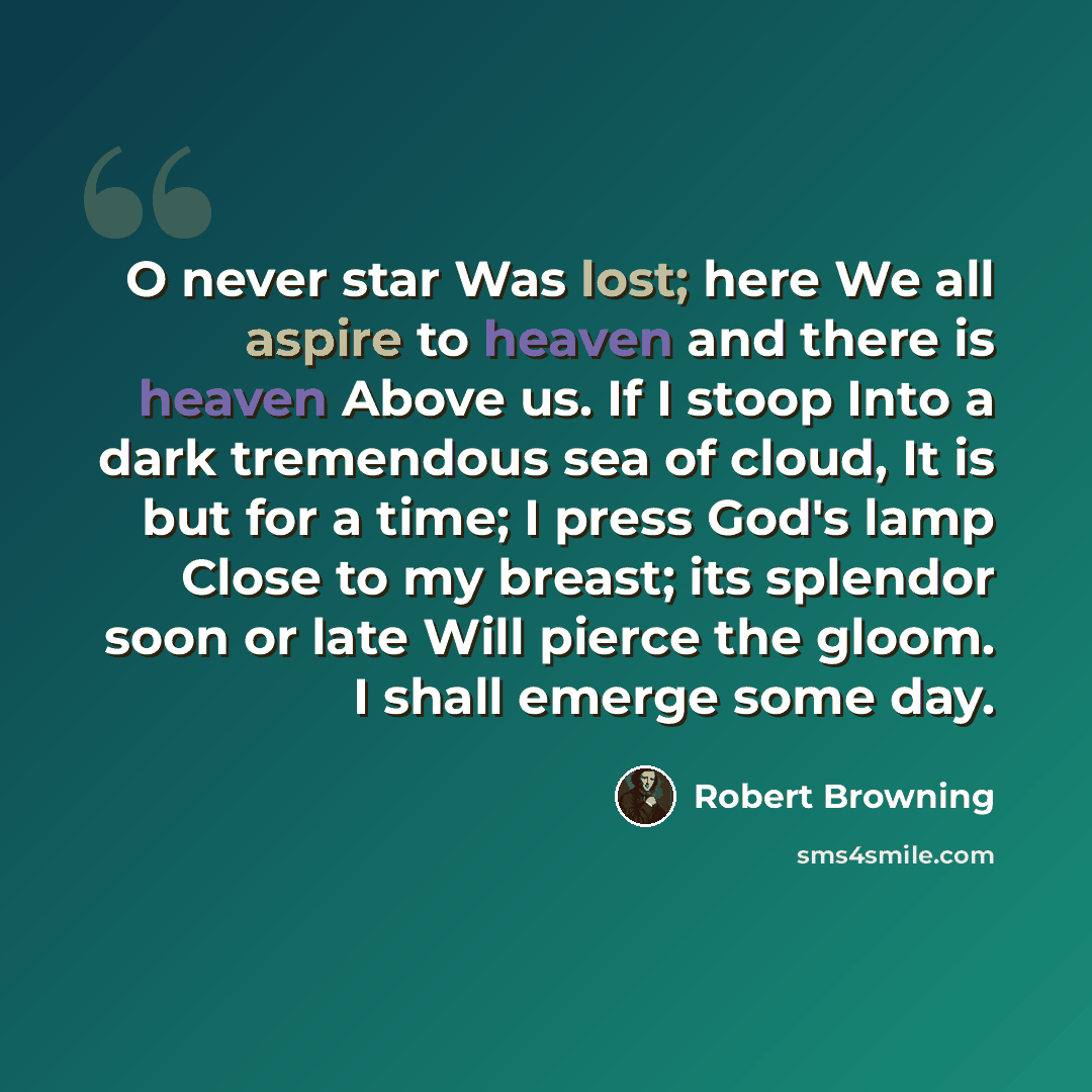 “O never star Was lost; here We all aspire to heaven and there is heaven Above us. If I stoop Into a dark tremendous sea of cloud, It is but for a time; I press God's lamp Close to my breast; its splendor soon or late Will pierce the gloom. I shall emerge some day.” quote by Robert Browning