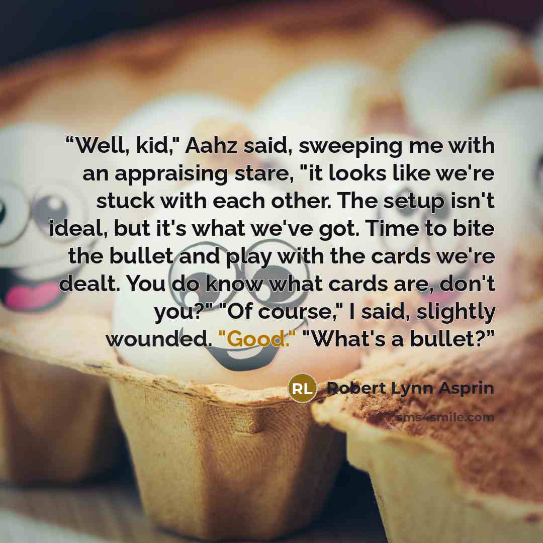 “Well, kid," Aahz said, sweeping me with an appraising stare, "it looks like we're stuck with each other. The setup isn't ideal, but it's what we've got. Time to bite the bullet and play with the cards we're dealt. You do know what cards are, don't you?" "Of course," I said, slightly wounded…” quote by Robert Lynn Asprin