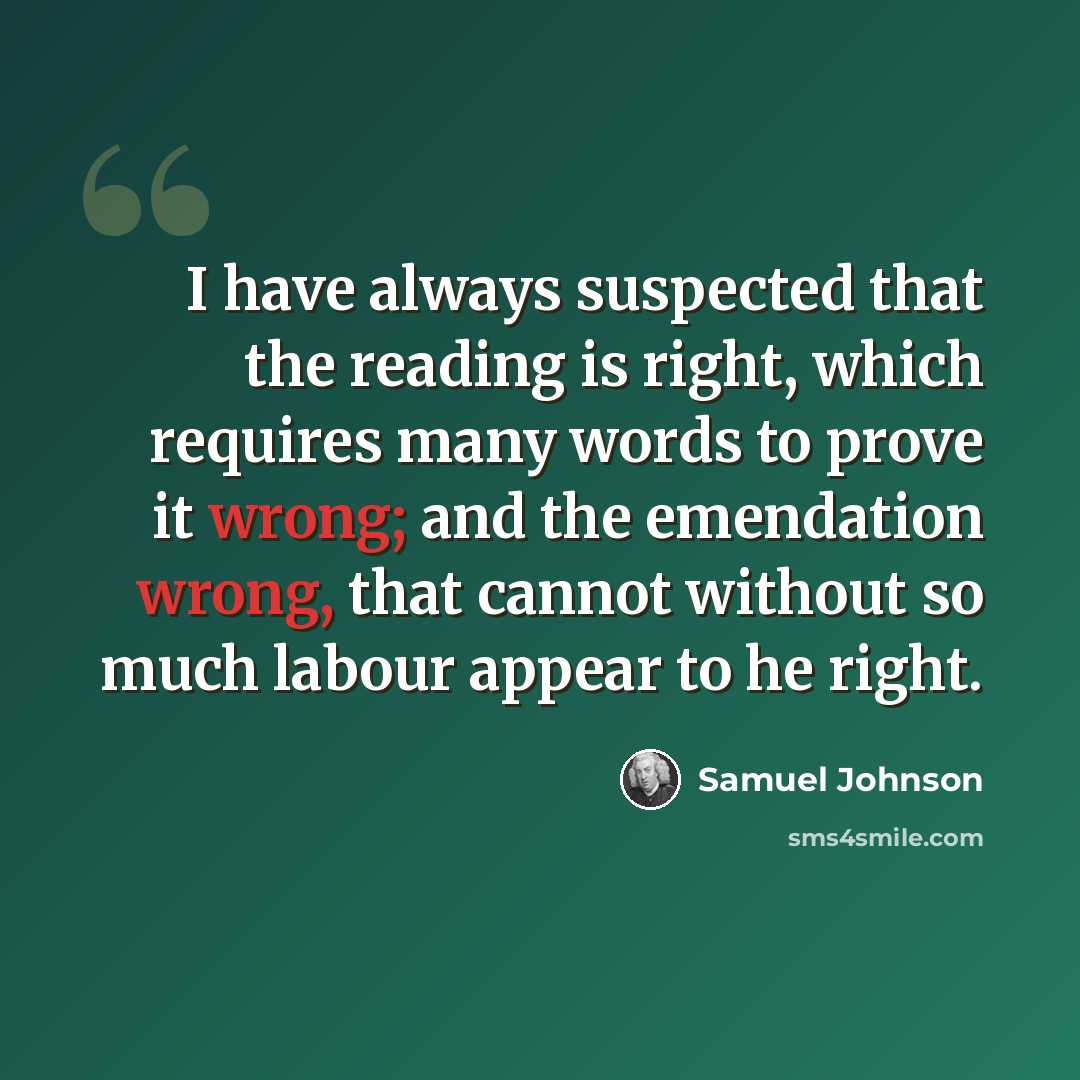“I have always suspected that the reading is right, which requires many words to prove it wrong; and the emendation wrong, that cannot without so much labour appear to he right.” quote by Samuel Johnson