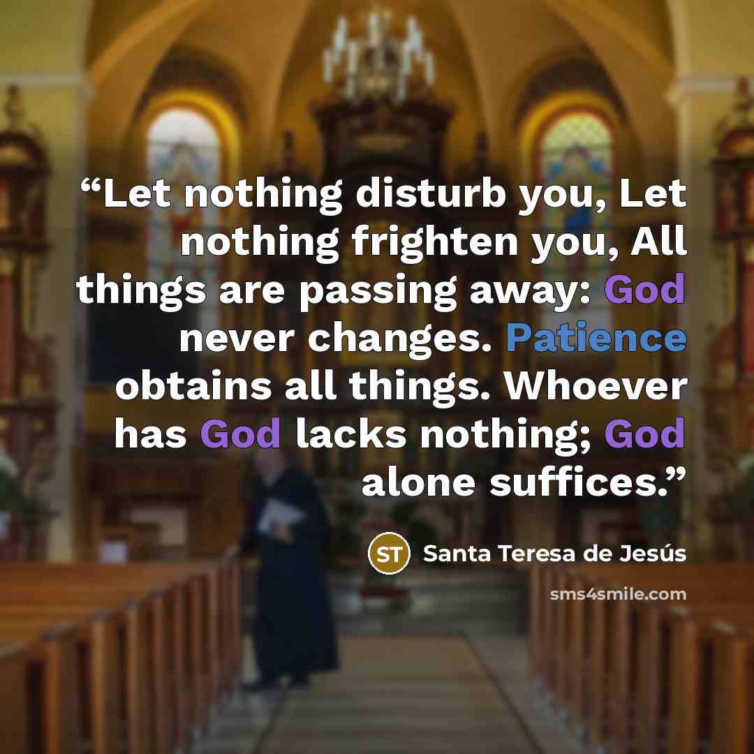 “Let nothing disturb you, Let nothing frighten you, All things are passing away: God never changes. Patience obtains all things. Whoever has God lacks nothing; God alone suffices.” quote by Santa Teresa de Jesús