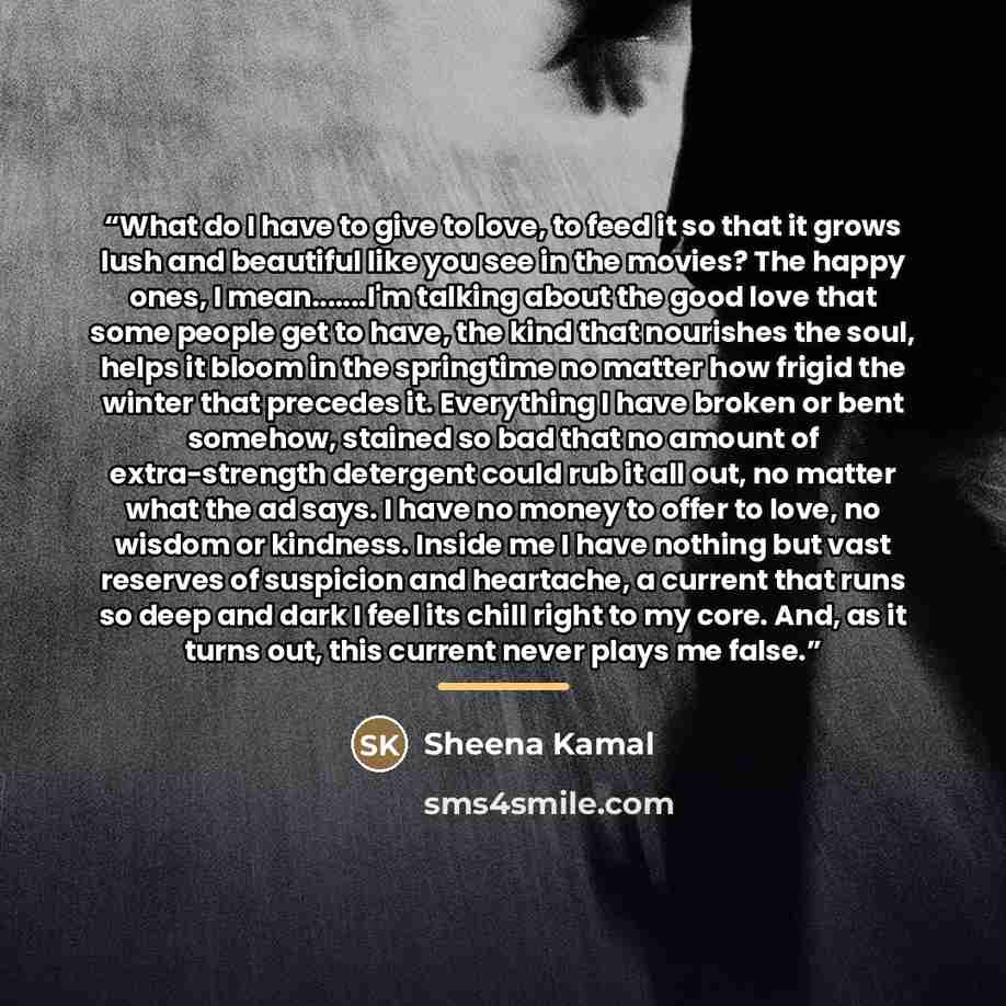“What do I have to give to love, to feed it so that it grows lush and beautiful like you see in the movies? The happy ones, I mean…I'm talking about the good love that some people get to have, the kind that nourishes the soul, helps it bloom in the springtime no matter how frigid the winter that…” quote by Sheena Kamal