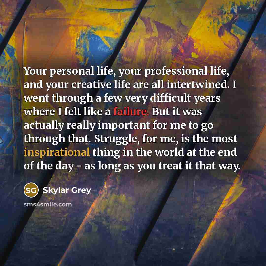 “Your personal life, your professional life, and your creative life are all intertwined. I went through a few very difficult years where I felt like a failure. But it was actually really important for me to go through that. Struggle, for me, is the most inspirational thing in the world at the end…” quote by Skylar Grey