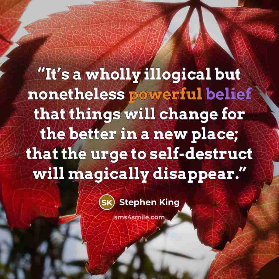 “It’s a wholly illogical but nonetheless powerful belief that things will change for the better in a new place; that the urge to self-destruct will magically disappear.” quote by Stephen King