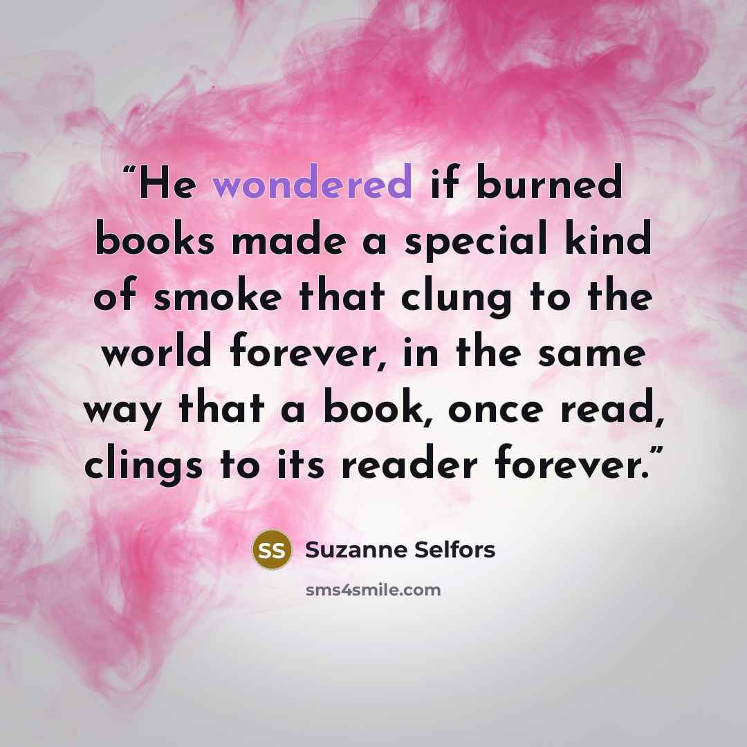 “He wondered if burned books made a special kind of smoke that clung to the world forever, in the same way that a book, once read, clings to its reader forever.” quote by Suzanne Selfors