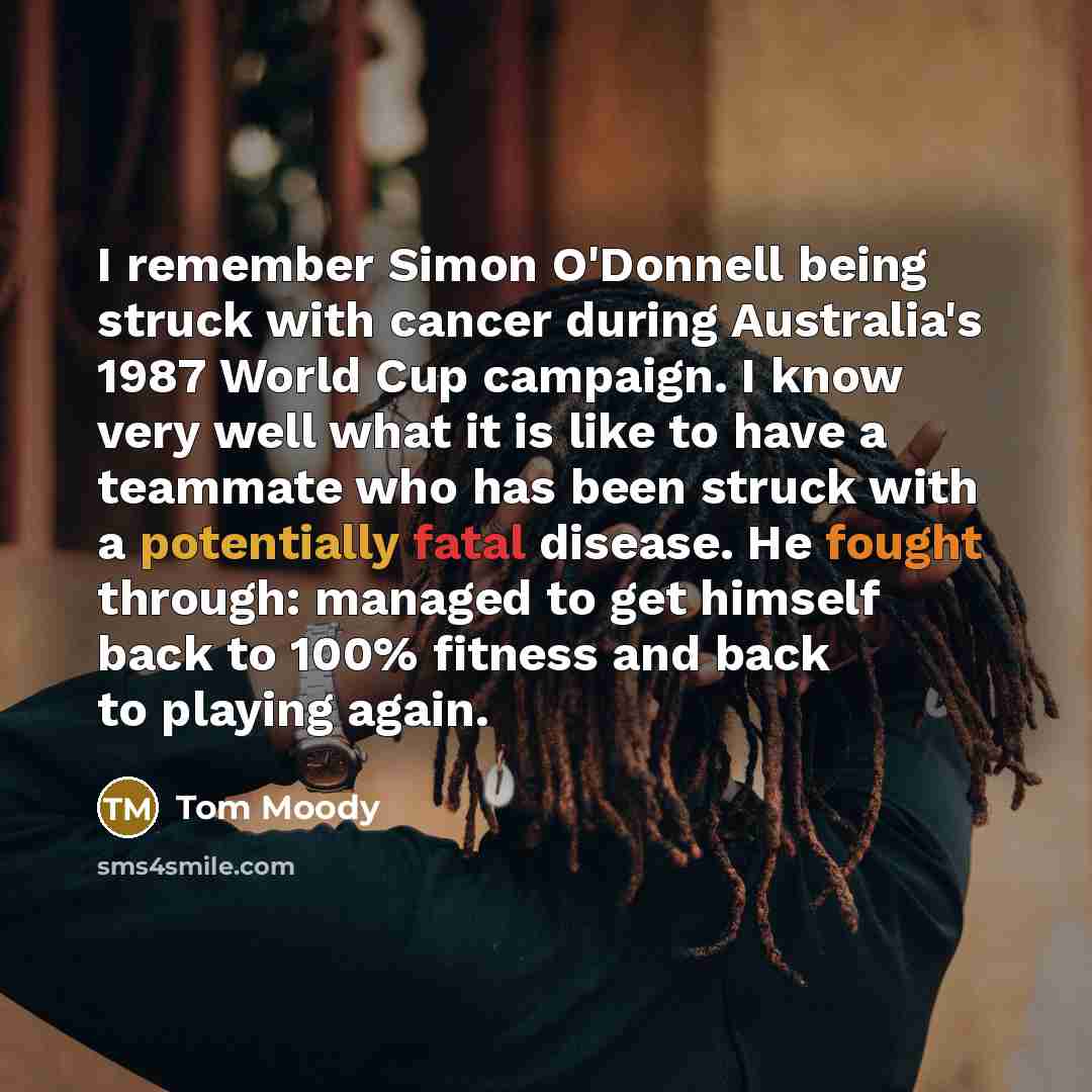 “I remember Simon O'Donnell being struck with cancer during Australia's 1987 World Cup campaign. I know very well what it is like to have a teammate who has been struck with a potentially fatal disease. He fought through: managed to get himself back to 100% fitness and back to playing again.” quote by Tom Moody