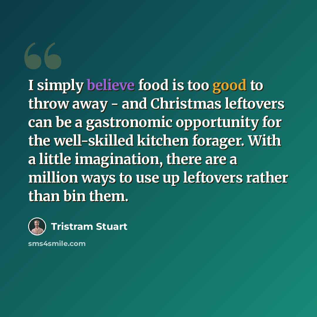 “I simply believe food is too good to throw away - and Christmas leftovers can be a gastronomic opportunity for the well-skilled kitchen forager. With a little imagination, there are a million ways to use up leftovers rather than bin them.” quote by Tristram Stuart