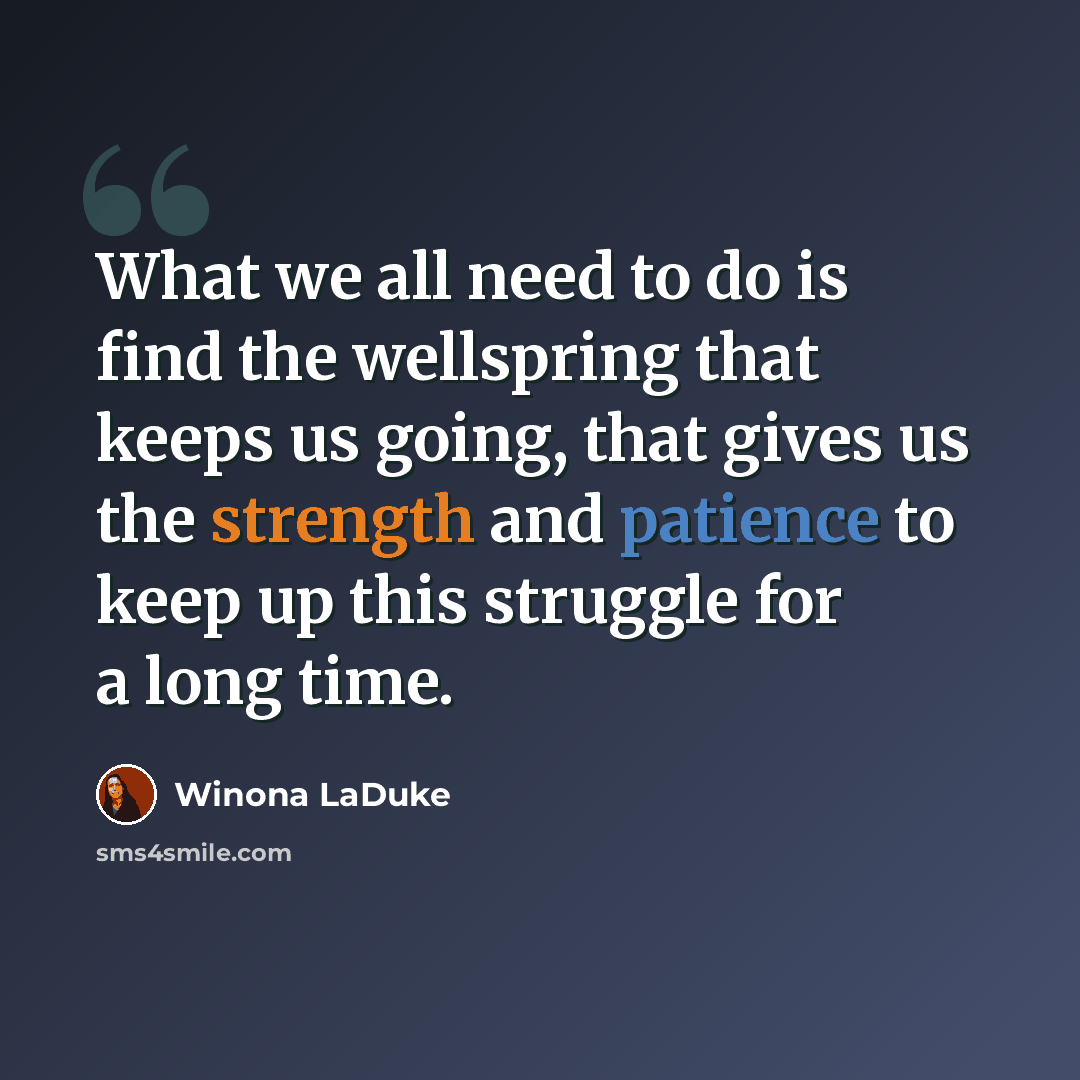 “What we all need to do is find the wellspring that keeps us going, that gives us the strength and patience to keep up this struggle for a long time.” quote by Winona LaDuke