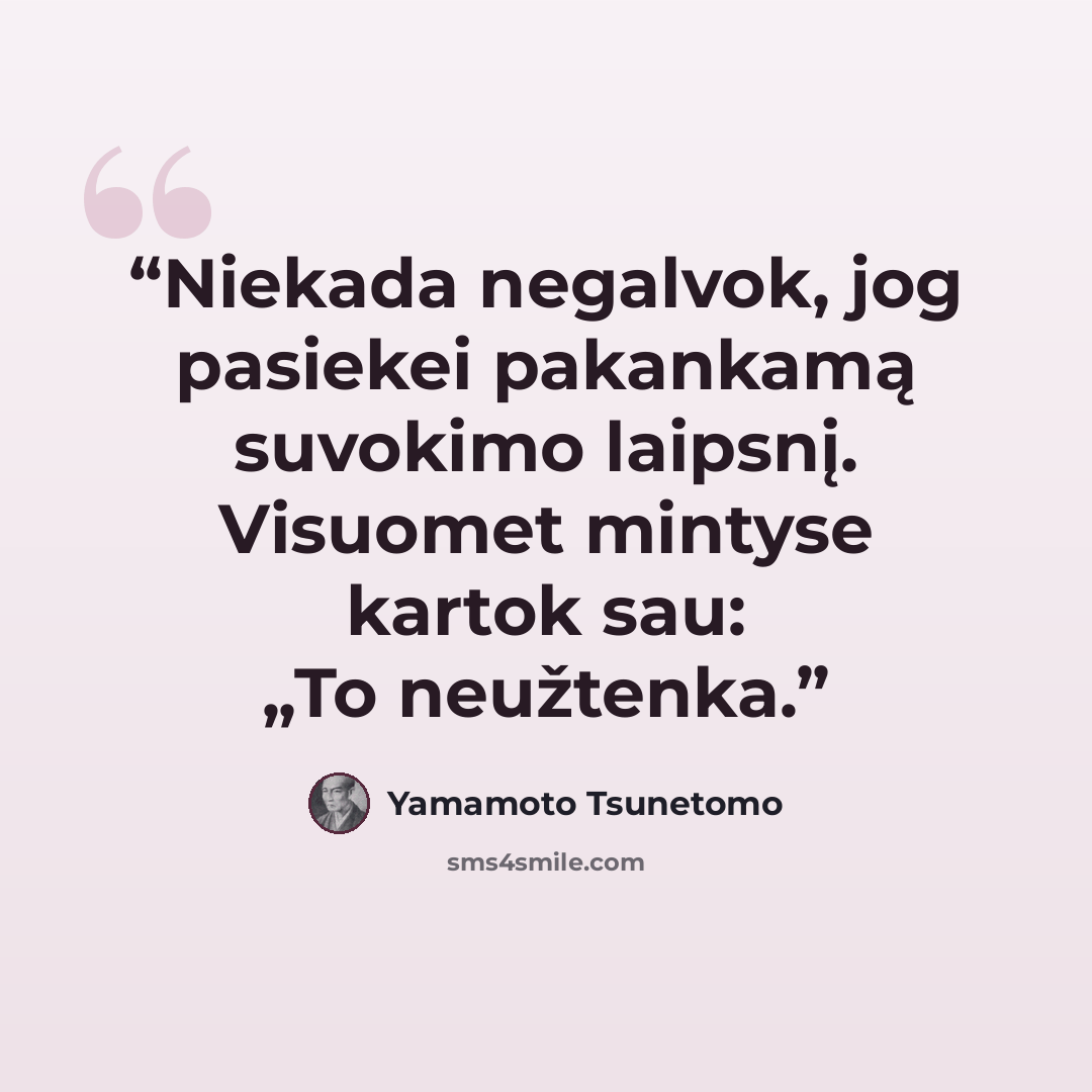 “Nie­ka­da ne­gal­vok, jog pa­sie­kei pa­kan­ka­mą su­vo­ki­mo laips­nį. Vi­suo­met min­ty­se kar­tok sau: „To ne­už­ten­ka.” quote by Yamamoto Tsunetomo