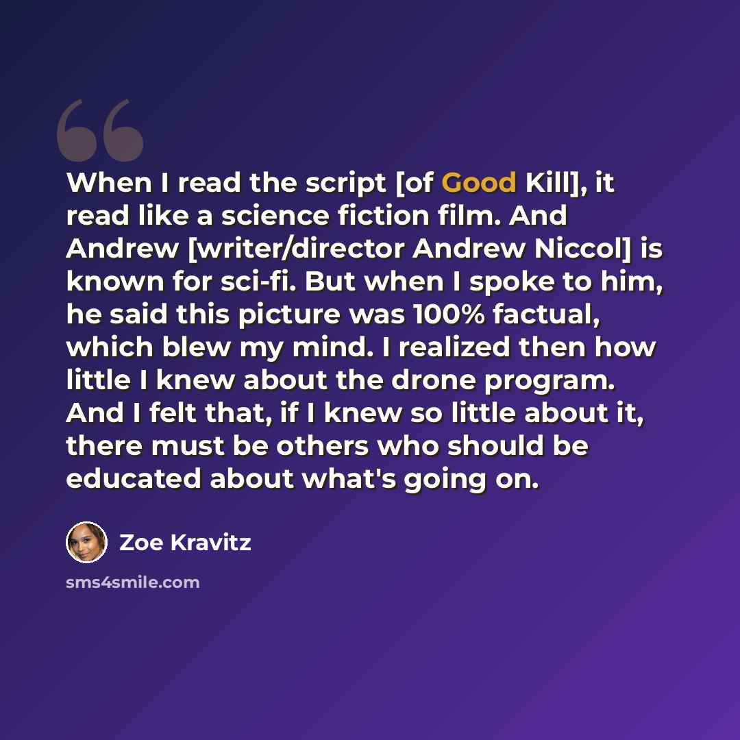 “When I read the script [of Good Kill], it read like a science fiction film. And Andrew [writer/director Andrew Niccol] is known for sci-fi. But when I spoke to him, he said this picture was 100% factual, which blew my mind. I realized then how little I knew about the drone program. And I felt…” quote by Zoe Kravitz