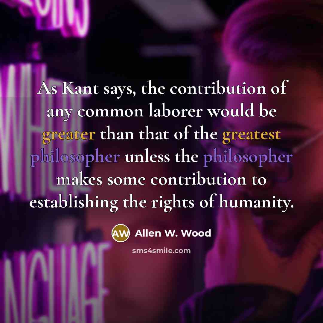 “As Kant says, the contribution of any common laborer would be greater than that of the greatest philosopher unless the philosopher makes some contribution to establishing the rights of humanity.” quote by Allen W. Wood