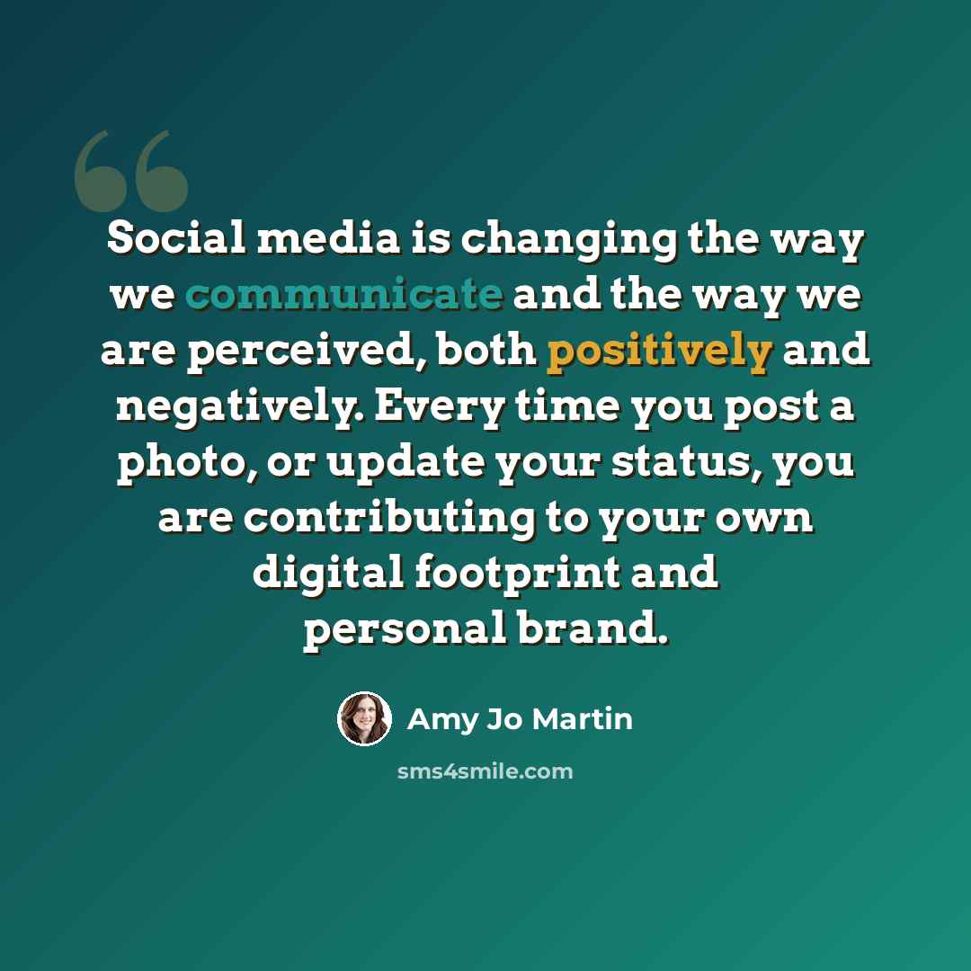 “Social media is changing the way we communicate and the way we are perceived, both positively and negatively. Every time you post a photo, or update your status, you are contributing to your own digital footprint and personal brand.” quote by Amy Jo Martin